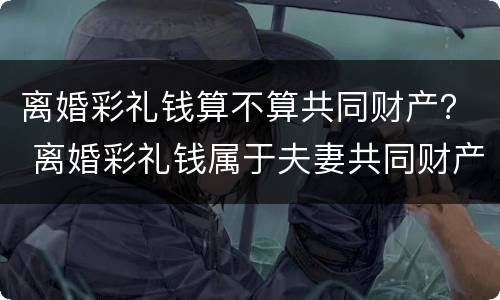 离婚彩礼钱算不算共同财产？ 离婚彩礼钱属于夫妻共同财产吗