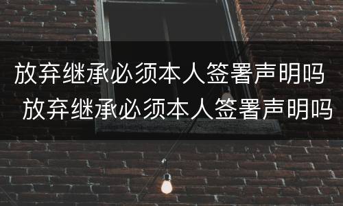放弃继承必须本人签署声明吗 放弃继承必须本人签署声明吗怎么写