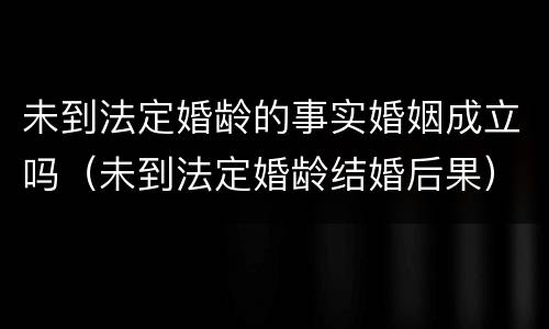 未到法定婚龄的事实婚姻成立吗（未到法定婚龄结婚后果）