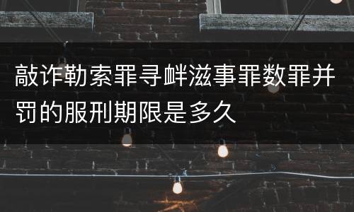 敲诈勒索罪寻衅滋事罪数罪并罚的服刑期限是多久