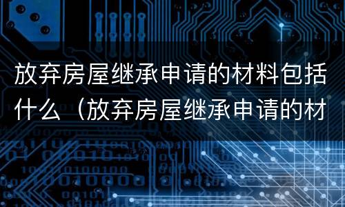 放弃房屋继承申请的材料包括什么（放弃房屋继承申请的材料包括什么东西）