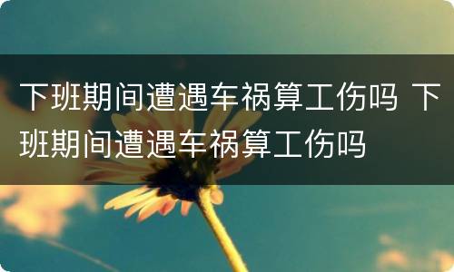 下班期间遭遇车祸算工伤吗 下班期间遭遇车祸算工伤吗