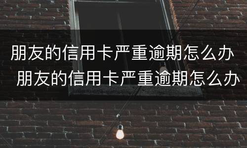 朋友的信用卡严重逾期怎么办 朋友的信用卡严重逾期怎么办理