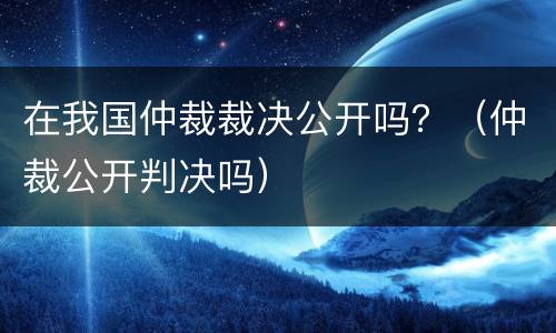 在我国仲裁裁决公开吗？（仲裁公开判决吗）