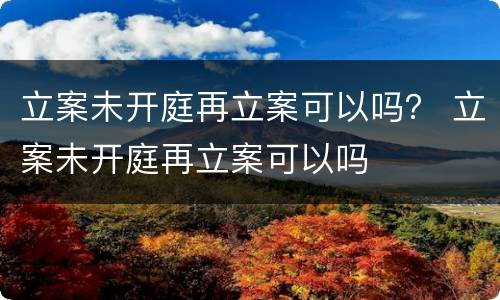 立案未开庭再立案可以吗？ 立案未开庭再立案可以吗