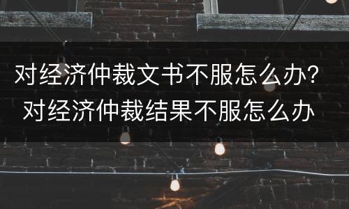 对经济仲裁文书不服怎么办？ 对经济仲裁结果不服怎么办