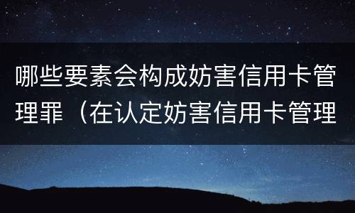 哪些要素会构成妨害信用卡管理罪（在认定妨害信用卡管理罪时,要注意窃取）