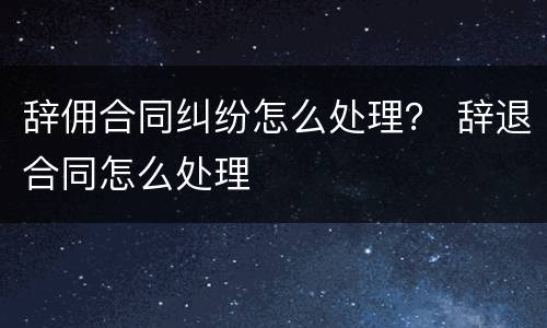 辞佣合同纠纷怎么处理？ 辞退合同怎么处理