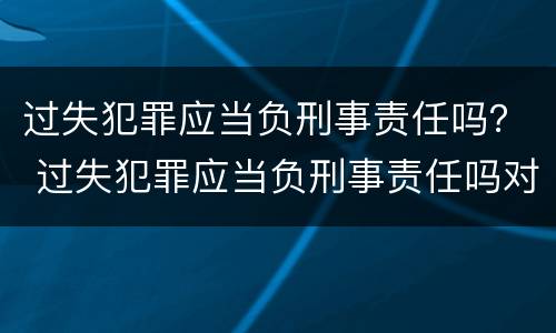 过失犯罪应当负刑事责任吗？ 过失犯罪应当负刑事责任吗对吗