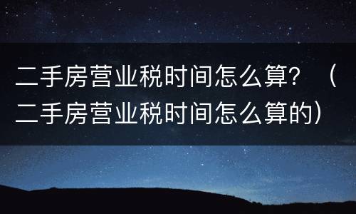 二手房营业税时间怎么算？（二手房营业税时间怎么算的）