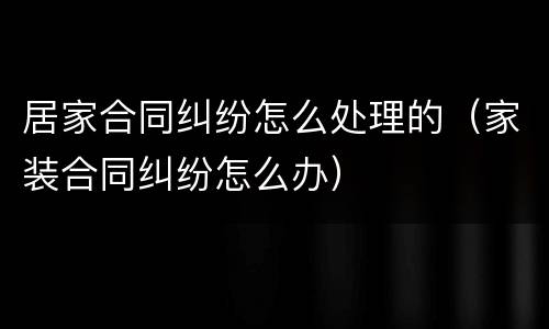 居家合同纠纷怎么处理的（家装合同纠纷怎么办）