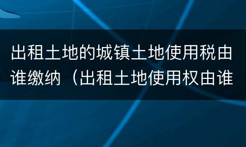 出租土地的城镇土地使用税由谁缴纳（出租土地使用权由谁交城镇土地使用税）