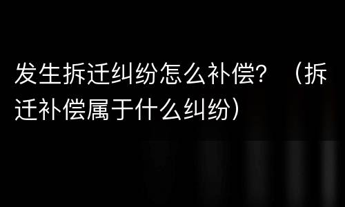发生拆迁纠纷怎么补偿？（拆迁补偿属于什么纠纷）