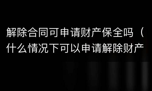 解除合同可申请财产保全吗（什么情况下可以申请解除财产保全）
