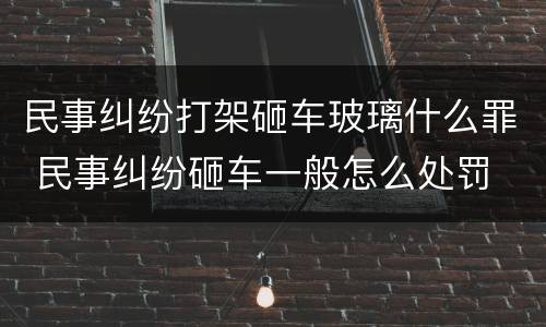 民事纠纷打架砸车玻璃什么罪 民事纠纷砸车一般怎么处罚