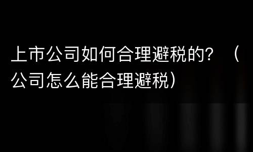 上市公司如何合理避税的？（公司怎么能合理避税）