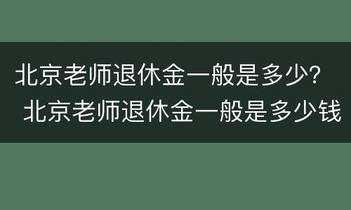 北京老师退休金一般是多少？ 北京老师退休金一般是多少钱一个月