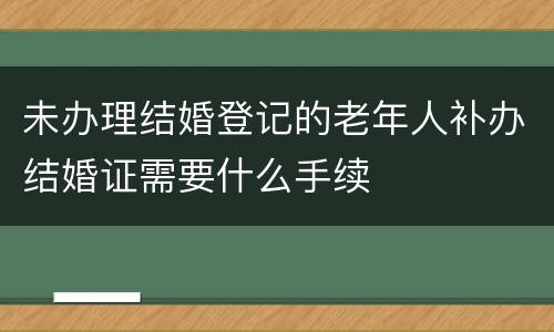 未办理结婚登记的老年人补办结婚证需要什么手续