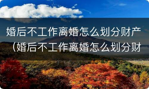 婚后不工作离婚怎么划分财产（婚后不工作离婚怎么划分财产呢）