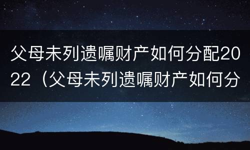 父母未列遗嘱财产如何分配2022（父母未列遗嘱财产如何分配2022岁）