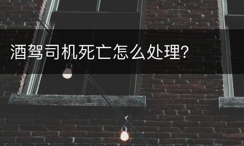 酒驾司机死亡怎么处理？