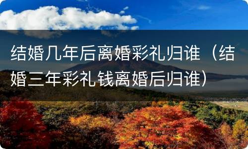 结婚几年后离婚彩礼归谁（结婚三年彩礼钱离婚后归谁）