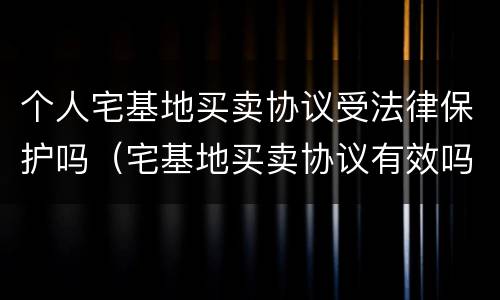 个人宅基地买卖协议受法律保护吗（宅基地买卖协议有效吗）