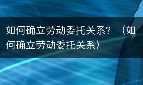 如何确立劳动委托关系？（如何确立劳动委托关系）