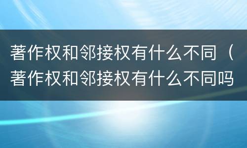 著作权和邻接权有什么不同（著作权和邻接权有什么不同吗）