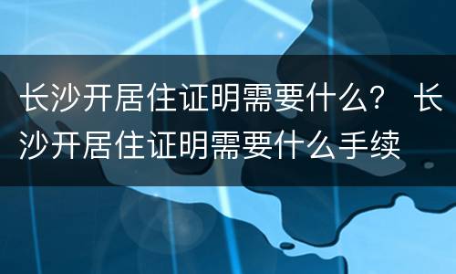 长沙开居住证明需要什么？ 长沙开居住证明需要什么手续
