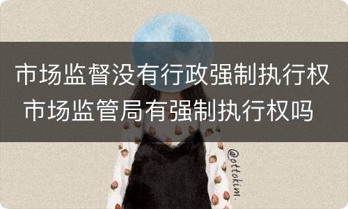 市场监督没有行政强制执行权 市场监管局有强制执行权吗