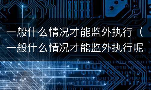 一般什么情况才能监外执行（一般什么情况才能监外执行呢）