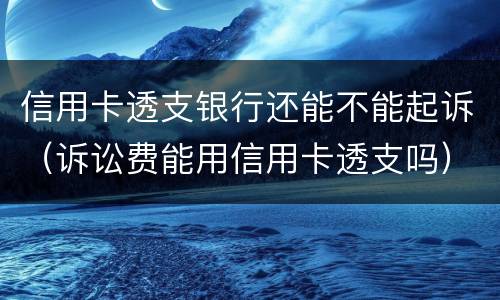信用卡透支银行还能不能起诉（诉讼费能用信用卡透支吗）