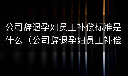 公司辞退孕妇员工补偿标准是什么（公司辞退孕妇员工补偿标准是什么呢）