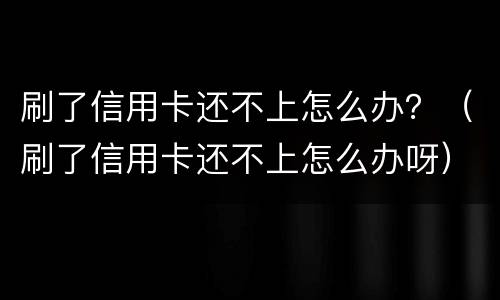 刷了信用卡还不上怎么办？（刷了信用卡还不上怎么办呀）