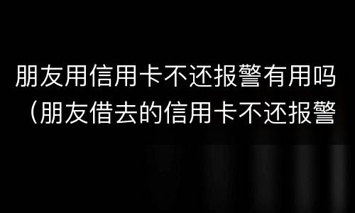 朋友用信用卡不还报警有用吗（朋友借去的信用卡不还报警有用吗）