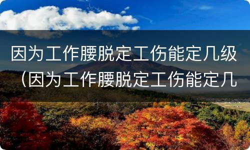 因为工作腰脱定工伤能定几级（因为工作腰脱定工伤能定几级伤残）