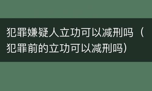 犯罪嫌疑人立功可以减刑吗（犯罪前的立功可以减刑吗）