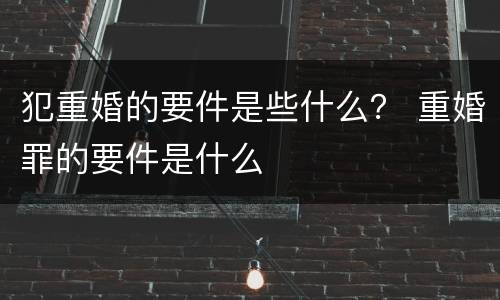 犯重婚的要件是些什么？ 重婚罪的要件是什么