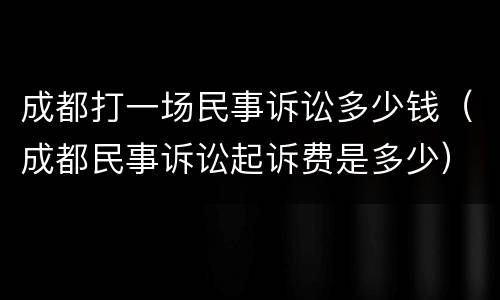 成都打一场民事诉讼多少钱（成都民事诉讼起诉费是多少）