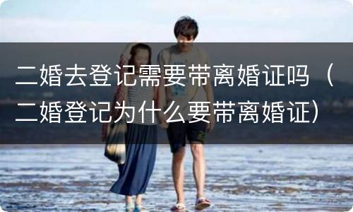 二婚去登记需要带离婚证吗（二婚登记为什么要带离婚证）