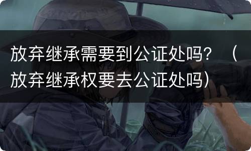 放弃继承需要到公证处吗？（放弃继承权要去公证处吗）