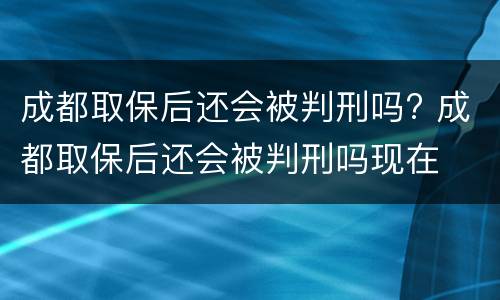 成都取保后还会被判刑吗? 成都取保后还会被判刑吗现在