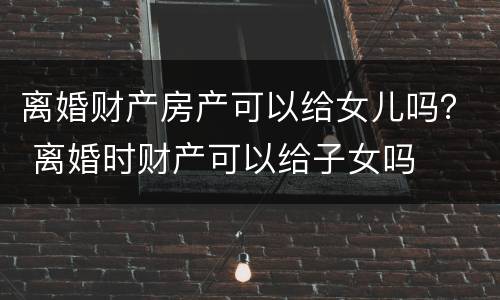 离婚财产房产可以给女儿吗？ 离婚时财产可以给子女吗
