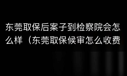 东莞取保后案子到检察院会怎么样（东莞取保候审怎么收费）