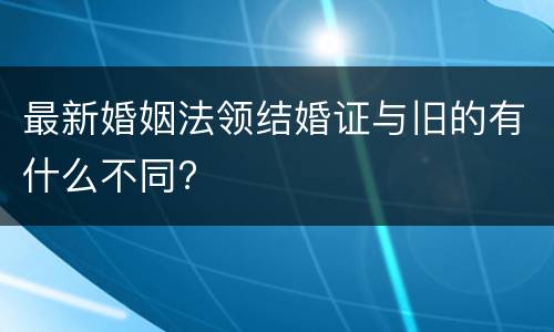 最新婚姻法领结婚证与旧的有什么不同?
