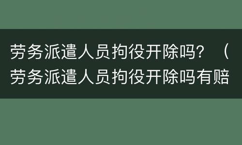 劳务派遣人员拘役开除吗？（劳务派遣人员拘役开除吗有赔偿吗）