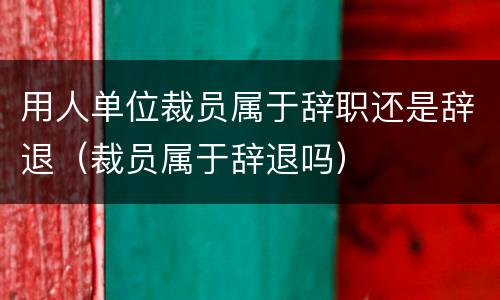 用人单位裁员属于辞职还是辞退（裁员属于辞退吗）