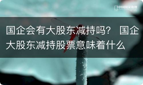 国企会有大股东减持吗？ 国企大股东减持股票意味着什么