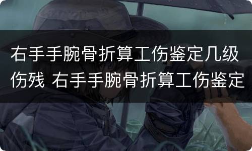 右手手腕骨折算工伤鉴定几级伤残 右手手腕骨折算工伤鉴定几级伤残啊